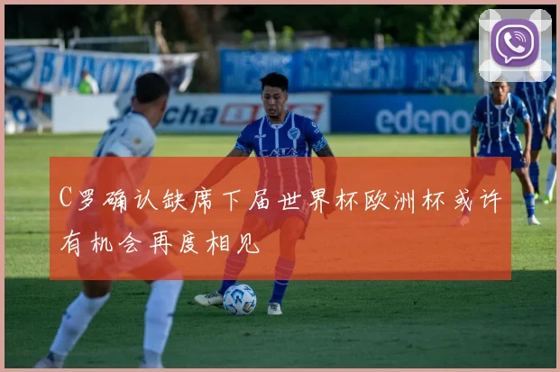 C罗确认缺席下届世界杯欧洲杯或许有机会再度相见