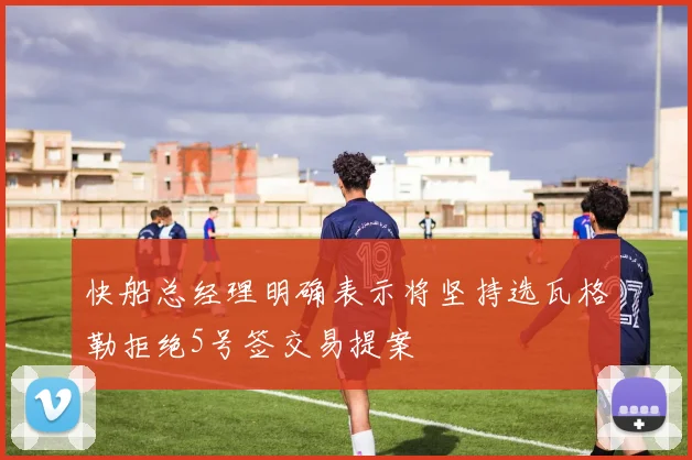 快船总经理明确表示将坚持选瓦格勒拒绝5号签交易提案
