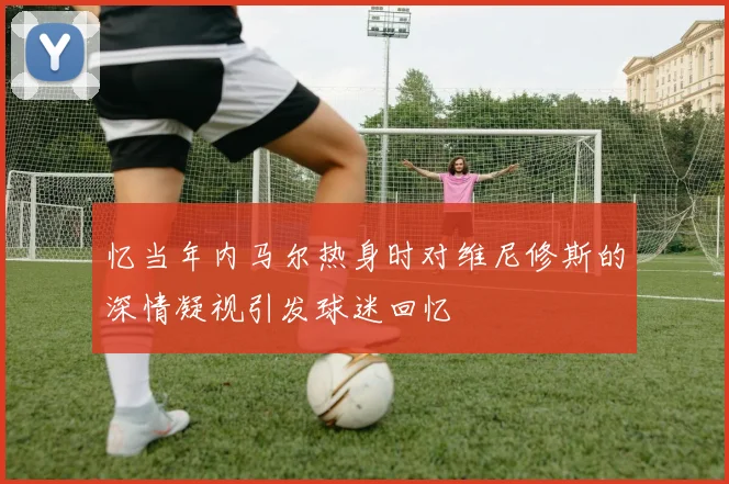 忆当年内马尔热身时对维尼修斯的深情凝视引发球迷回忆