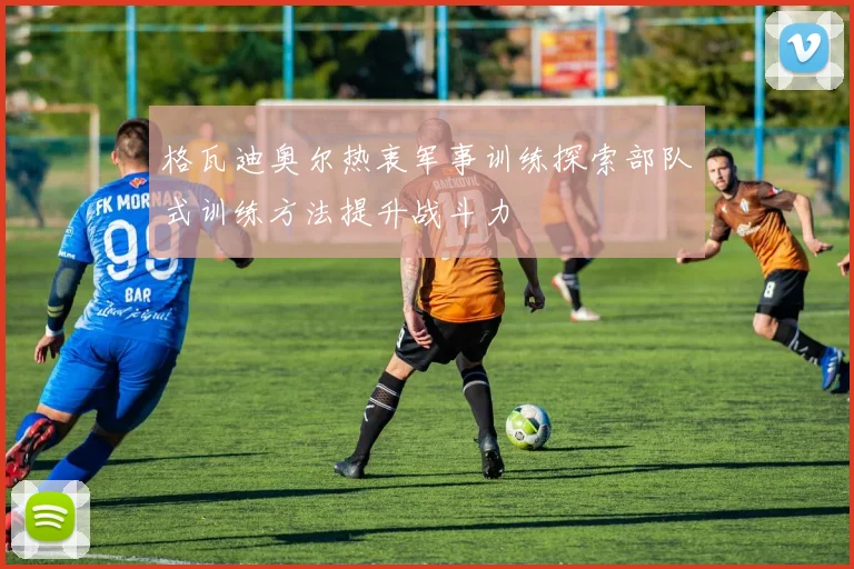 格瓦迪奥尔热衷军事训练探索部队式训练方法提升战斗力