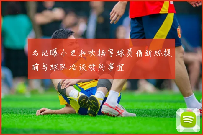 名记曝小里和吹杨等球员借新规提前与球队洽谈续约事宜