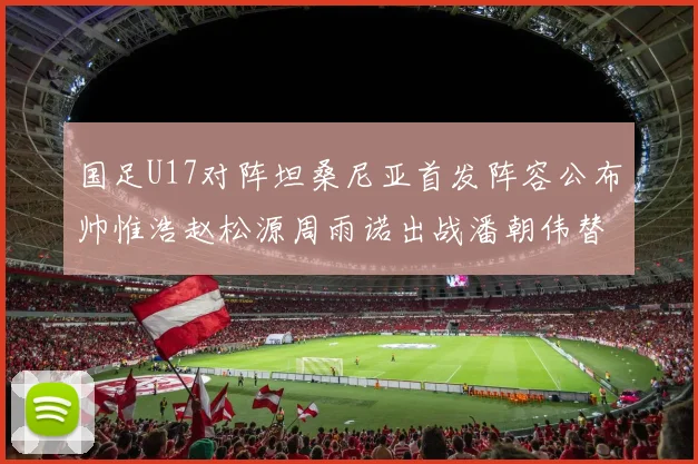 国足U17对阵坦桑尼亚首发阵容公布帅惟浩赵松源周雨诺出战潘朝伟替补