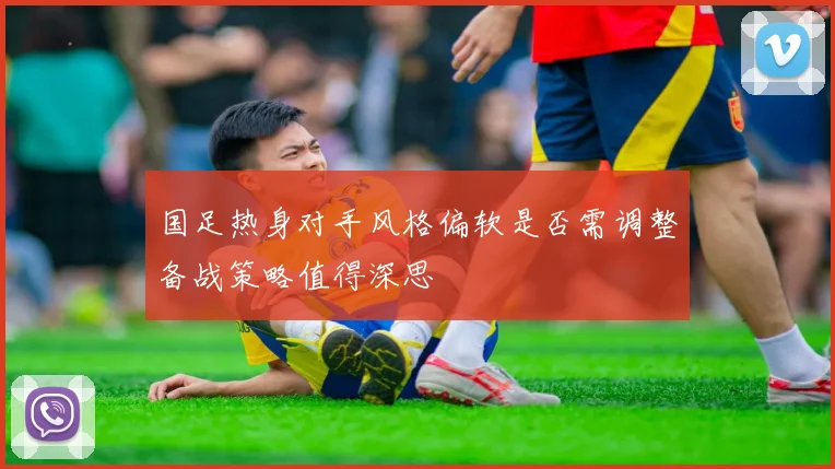 国足热身对手风格偏软是否需调整备战策略值得深思