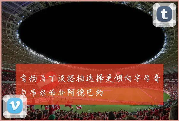 肯扬马丁谈搭档选择更倾向字母哥与韦尔而非阿德巴约