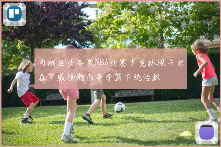 内线巨头齐聚NBA新赛季克林根卡尔森罗威杨瀚森争夺篮下统治权