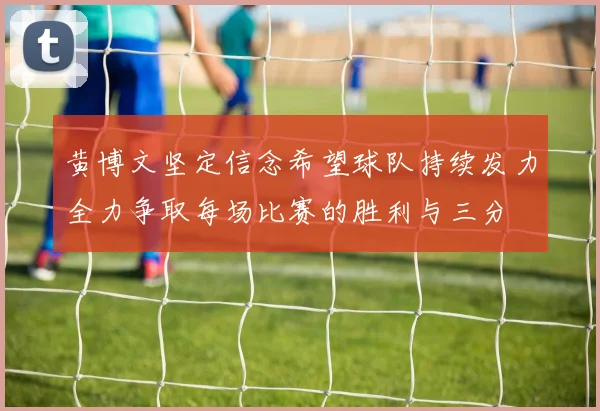 黄博文坚定信念希望球队持续发力全力争取每场比赛的胜利与三分
