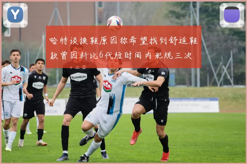 哈特谈换鞋原因称希望找到舒适鞋款曾因科比6代短时间内犯规三次