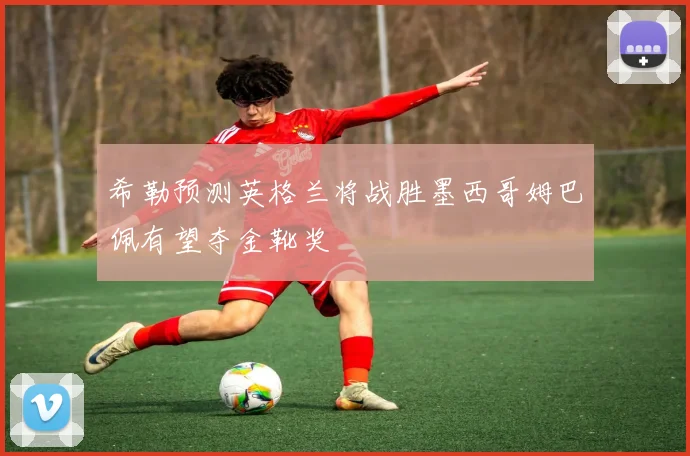 希勒预测英格兰将战胜墨西哥姆巴佩有望夺金靴奖